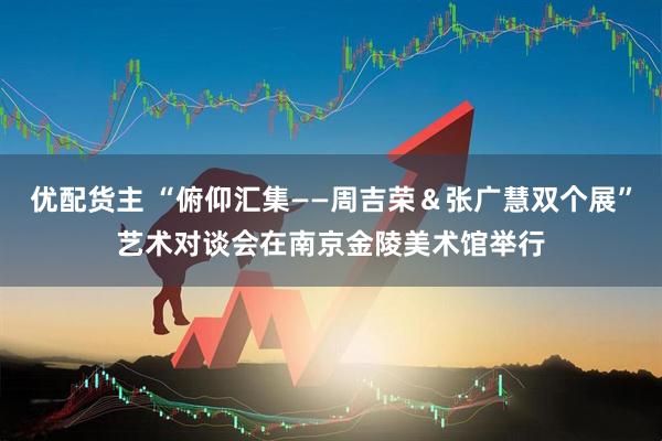 优配货主 “俯仰汇集——周吉荣＆张广慧双个展”艺术对谈会在南京金陵美术馆举行