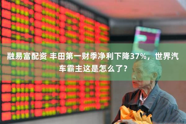 融易富配资 丰田第一财季净利下降37%，世界汽车霸主这是怎么了？