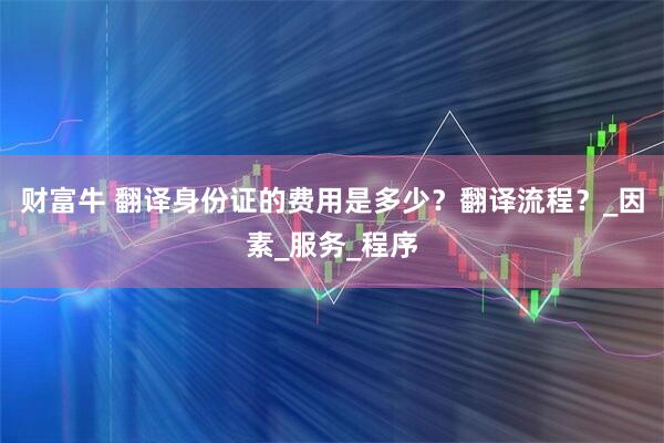 财富牛 翻译身份证的费用是多少？翻译流程？_因素_服务_程序