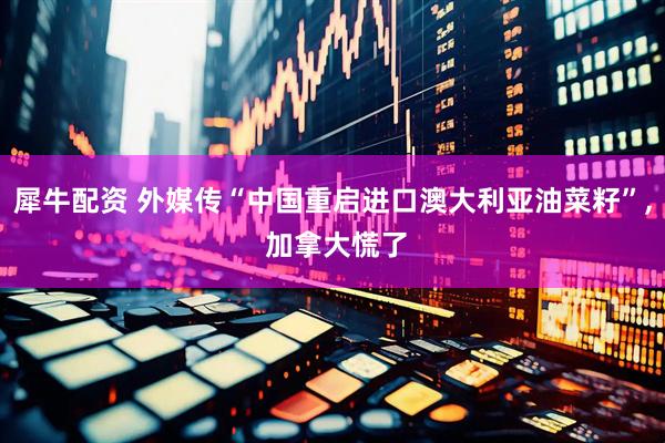 犀牛配资 外媒传“中国重启进口澳大利亚油菜籽”, 加拿大慌了