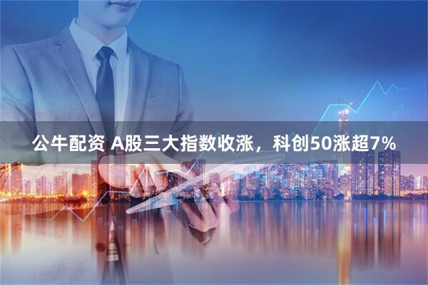 公牛配资 A股三大指数收涨，科创50涨超7%