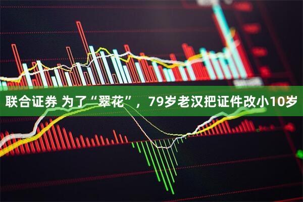 联合证券 为了“翠花”，79岁老汉把证件改小10岁