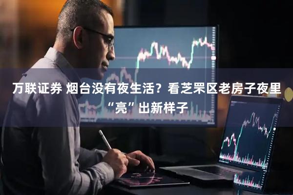 万联证券 烟台没有夜生活？看芝罘区老房子夜里“亮”出新样子
