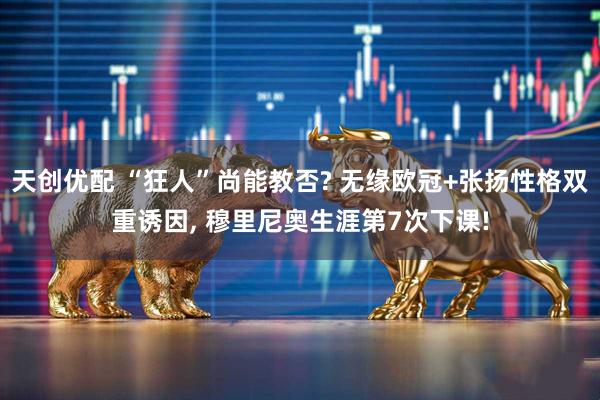 天创优配 “狂人”尚能教否? 无缘欧冠+张扬性格双重诱因, 穆里尼奥生涯第7次下课!