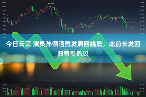 今日云策 演员孙俪晒剪发照回姚晨，此前长发回归曾引热议