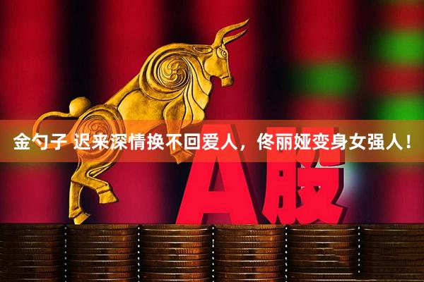 金勺子 迟来深情换不回爱人，佟丽娅变身女强人！