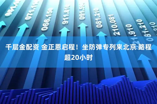 千层金配资 金正恩启程！坐防弹专列来北京 路程超20小时