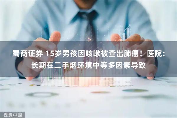 蜀商证券 15岁男孩因咳嗽被查出肺癌！医院：长期在二手烟环境中等多因素导致