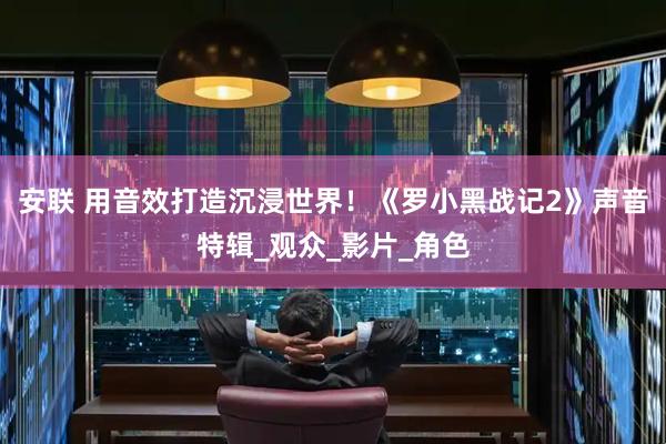 安联 用音效打造沉浸世界！《罗小黑战记2》声音特辑_观众_影片_角色