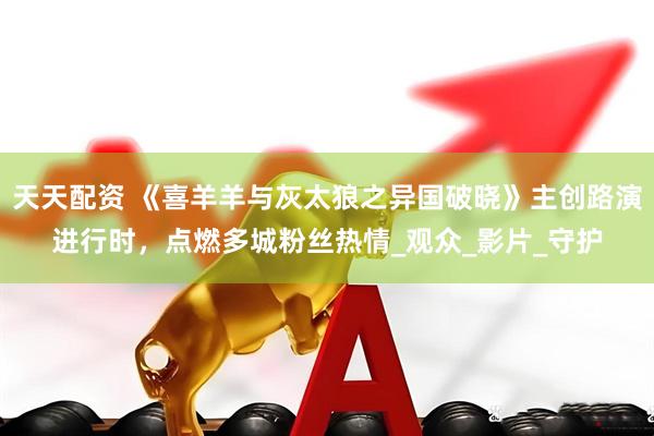天天配资 《喜羊羊与灰太狼之异国破晓》主创路演进行时，点燃多城粉丝热情_观众_影片_守护