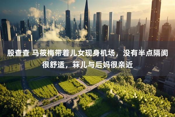 股查查 马筱梅带着儿女现身机场，没有半点隔阂很舒适，箖儿与后妈很亲近