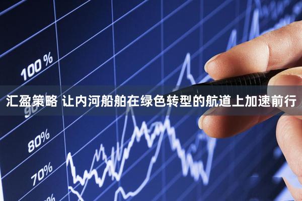 汇盈策略 让内河船舶在绿色转型的航道上加速前行