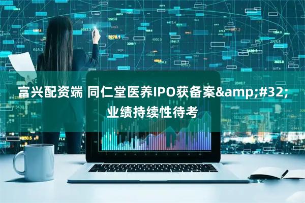 富兴配资端 同仁堂医养IPO获备案 业绩持续性待考