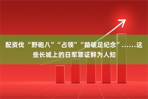配资伐 “野砲八”“占领”“踏破足纪念”……这些长城上的日军罪证鲜为人知