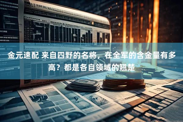 金元速配 来自四野的名将，在全军的含金量有多高？都是各自领域的翘楚