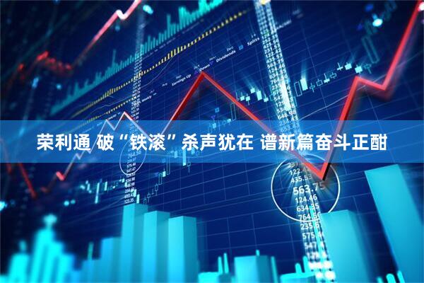 荣利通 破“铁滚”杀声犹在 谱新篇奋斗正酣