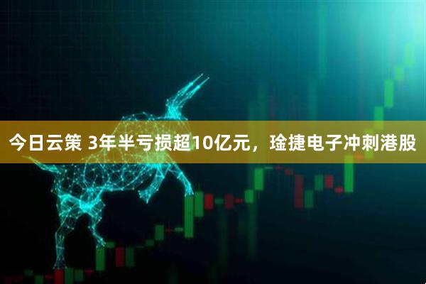 今日云策 3年半亏损超10亿元，琻捷电子冲刺港股