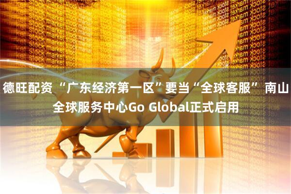 德旺配资 “广东经济第一区”要当“全球客服” 南山全球服务中心Go Global正式启用