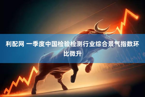 利配网 一季度中国检验检测行业综合景气指数环比微升