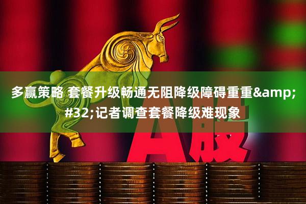 多赢策略 套餐升级畅通无阻降级障碍重重 记者调查套餐降级难现象