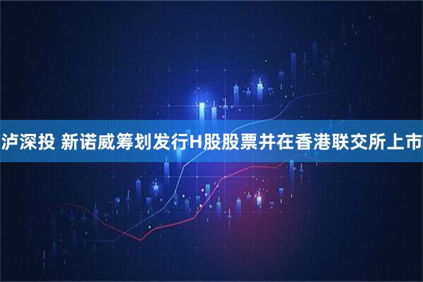 泸深投 新诺威筹划发行H股股票并在香港联交所上市