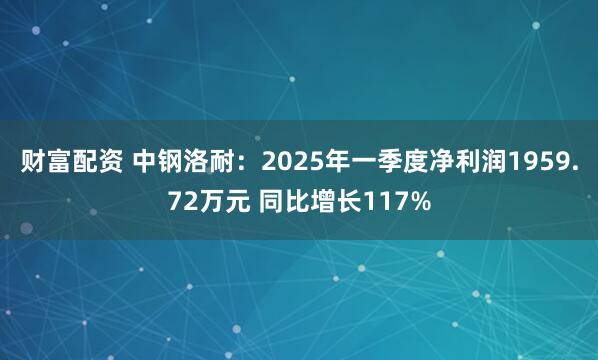 财富配资 中钢洛耐：2025年一季度净利润1959.72万元 同比增长117%