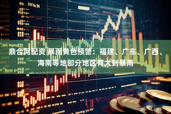 鼎合网配资 暴雨黄色预警：福建、广东、广西、海南等地部分地区有大到暴雨
