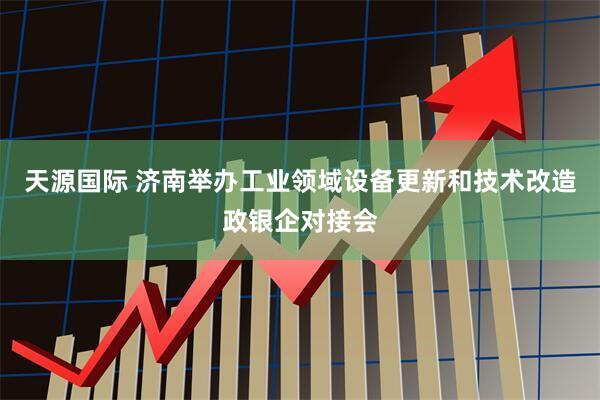 天源国际 济南举办工业领域设备更新和技术改造政银企对接会