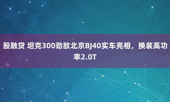 股融贷 坦克300劲敌北京BJ40实车亮相，换装高功率2.0T
