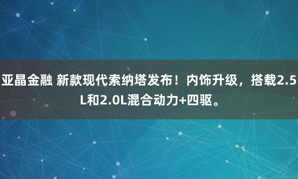 亚晶金融 新款现代索纳塔发布！内饰升级，搭载2.5L和2.0L混合动力+四驱。