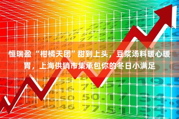 恒瑞盈 “柑橘天团”甜到上头，豆浆汤料暖心暖胃，上海供销市集承包你的冬日小满足