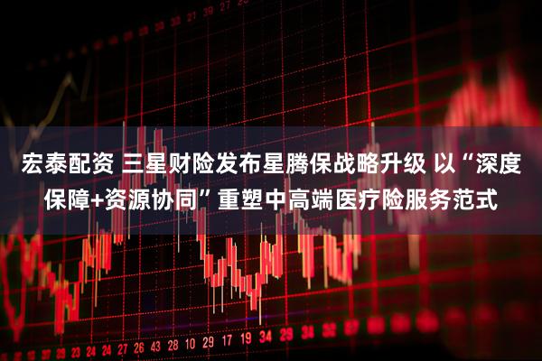 宏泰配资 三星财险发布星腾保战略升级 以“深度保障+资源协同”重塑中高端医疗险服务范式