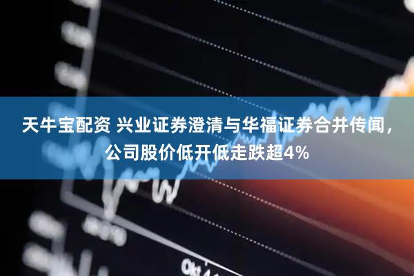 天牛宝配资 兴业证券澄清与华福证券合并传闻，公司股价低开低走跌超4%