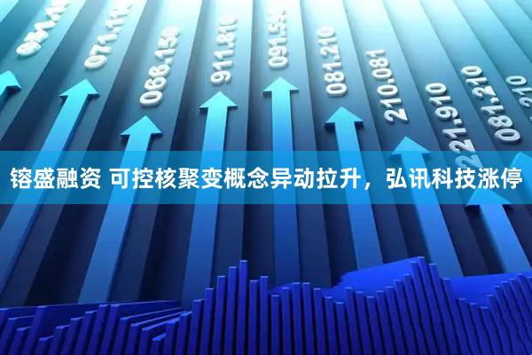 镕盛融资 可控核聚变概念异动拉升，弘讯科技涨停