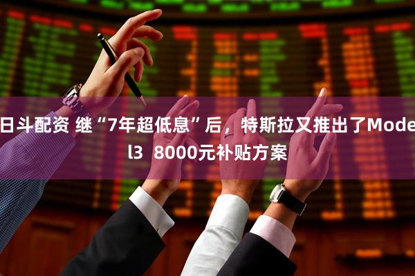 日斗配资 继“7年超低息”后，特斯拉又推出了Model3  8000元补贴方案