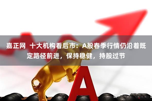 嘉正网  十大机构看后市：A股春季行情仍沿着既定路径前进，保持稳健，持股过节