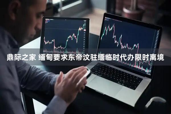 鼎际之家 缅甸要求东帝汶驻缅临时代办限时离境
