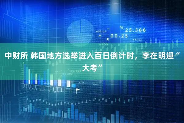中财所 韩国地方选举进入百日倒计时，李在明迎“大考”