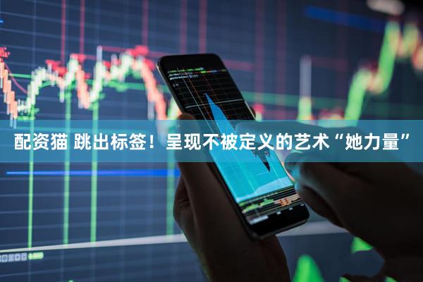 配资猫 跳出标签！呈现不被定义的艺术“她力量”