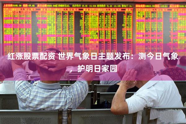 红涨股票配资 世界气象日主题发布：测今日气象，护明日家园