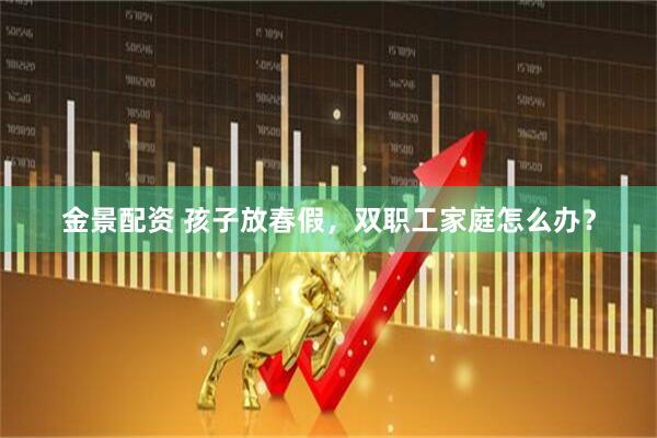 金景配资 孩子放春假，双职工家庭怎么办？
